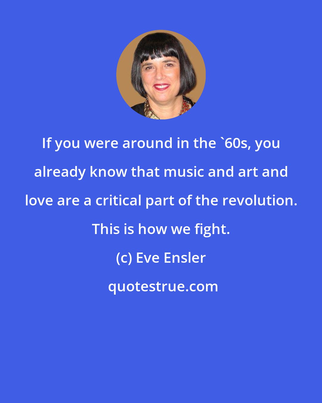 Eve Ensler: If you were around in the '60s, you already know that music and art and love are a critical part of the revolution. This is how we fight.