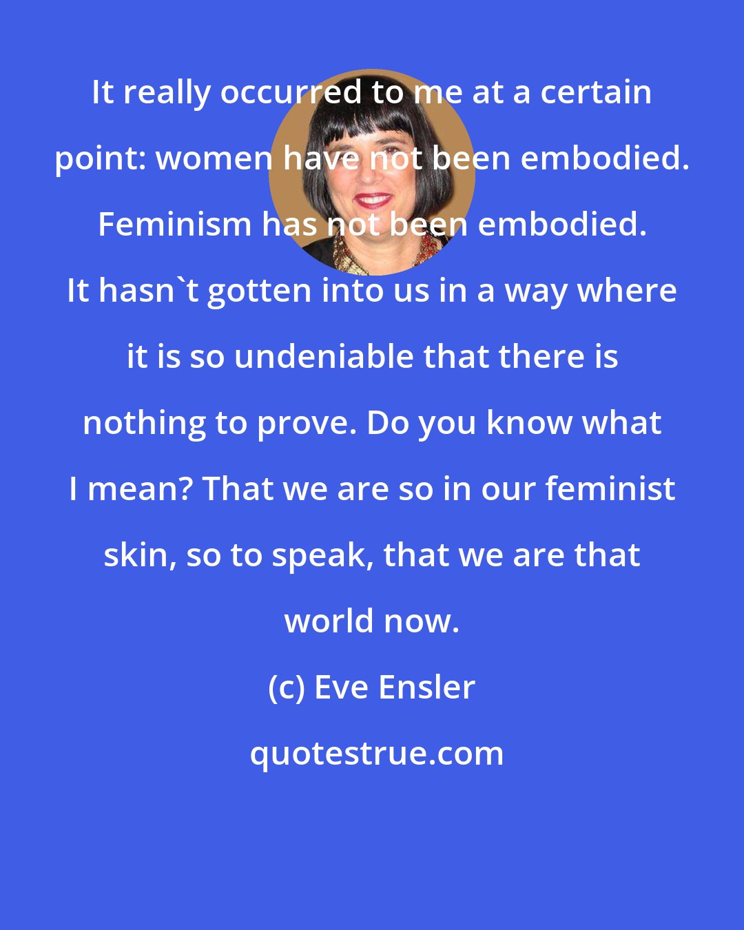 Eve Ensler: It really occurred to me at a certain point: women have not been embodied. Feminism has not been embodied. It hasn't gotten into us in a way where it is so undeniable that there is nothing to prove. Do you know what I mean? That we are so in our feminist skin, so to speak, that we are that world now.