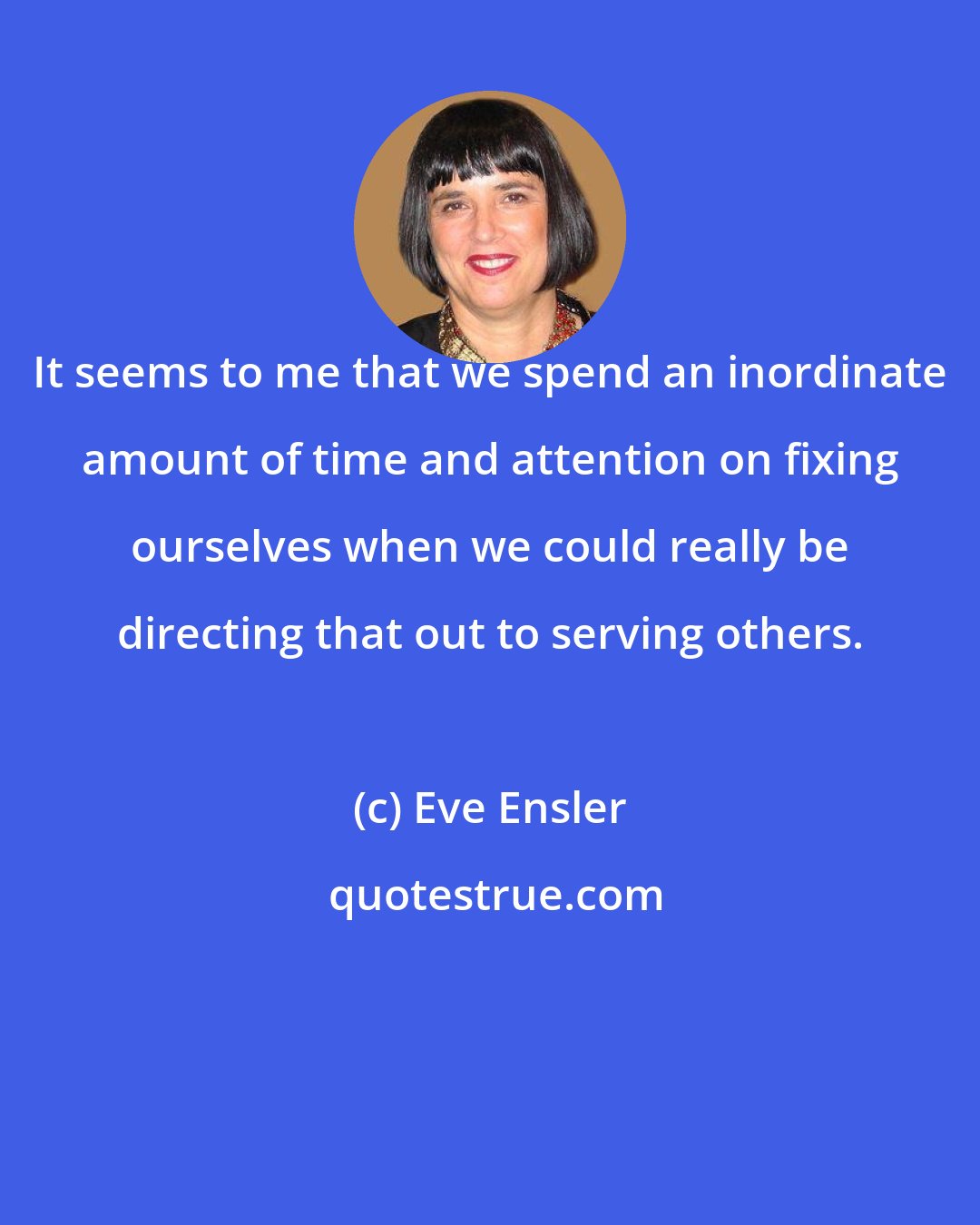 Eve Ensler: It seems to me that we spend an inordinate amount of time and attention on fixing ourselves when we could really be directing that out to serving others.