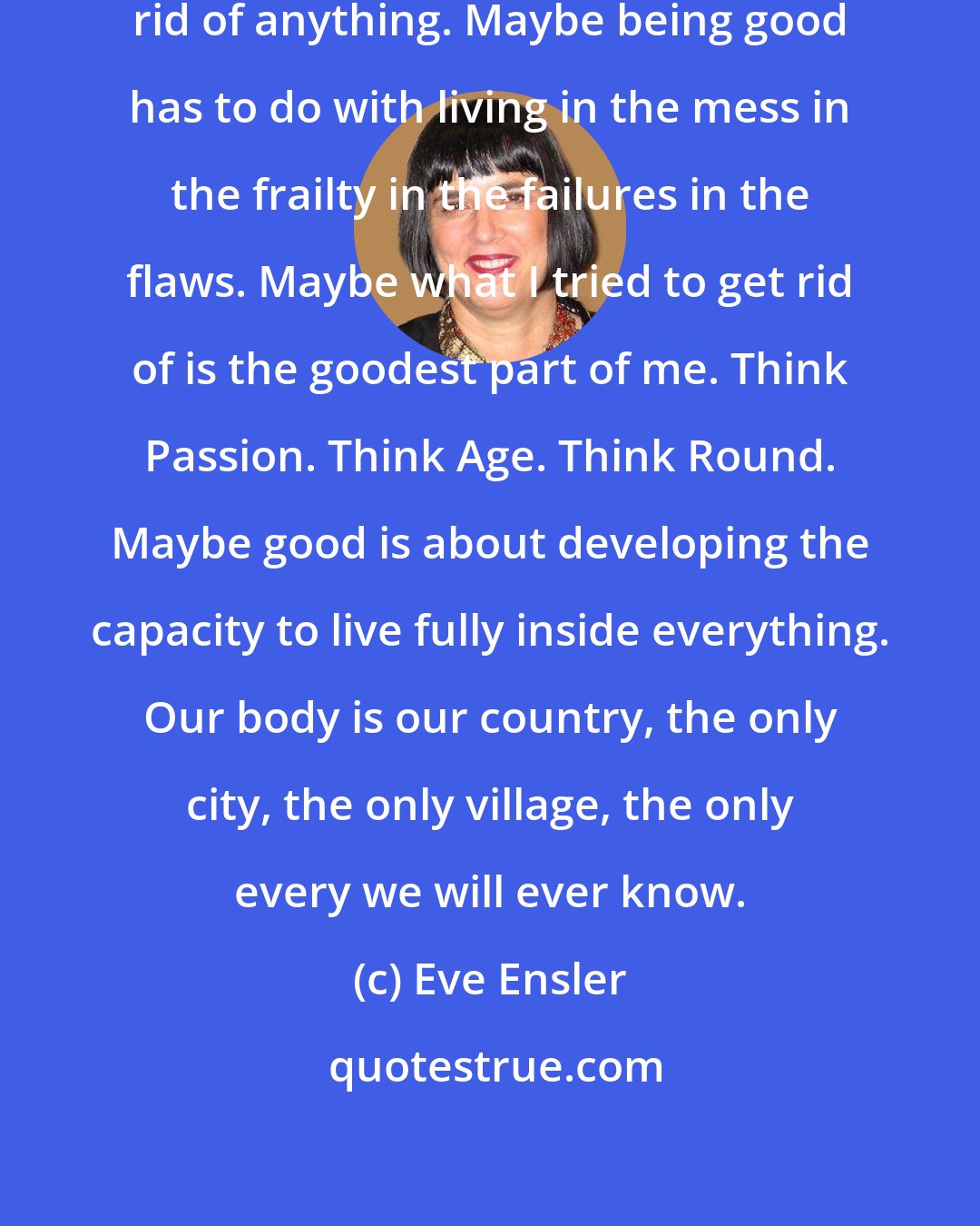 Eve Ensler: Maybe being good isn't about getting rid of anything. Maybe being good has to do with living in the mess in the frailty in the failures in the flaws. Maybe what I tried to get rid of is the goodest part of me. Think Passion. Think Age. Think Round. Maybe good is about developing the capacity to live fully inside everything. Our body is our country, the only city, the only village, the only every we will ever know.