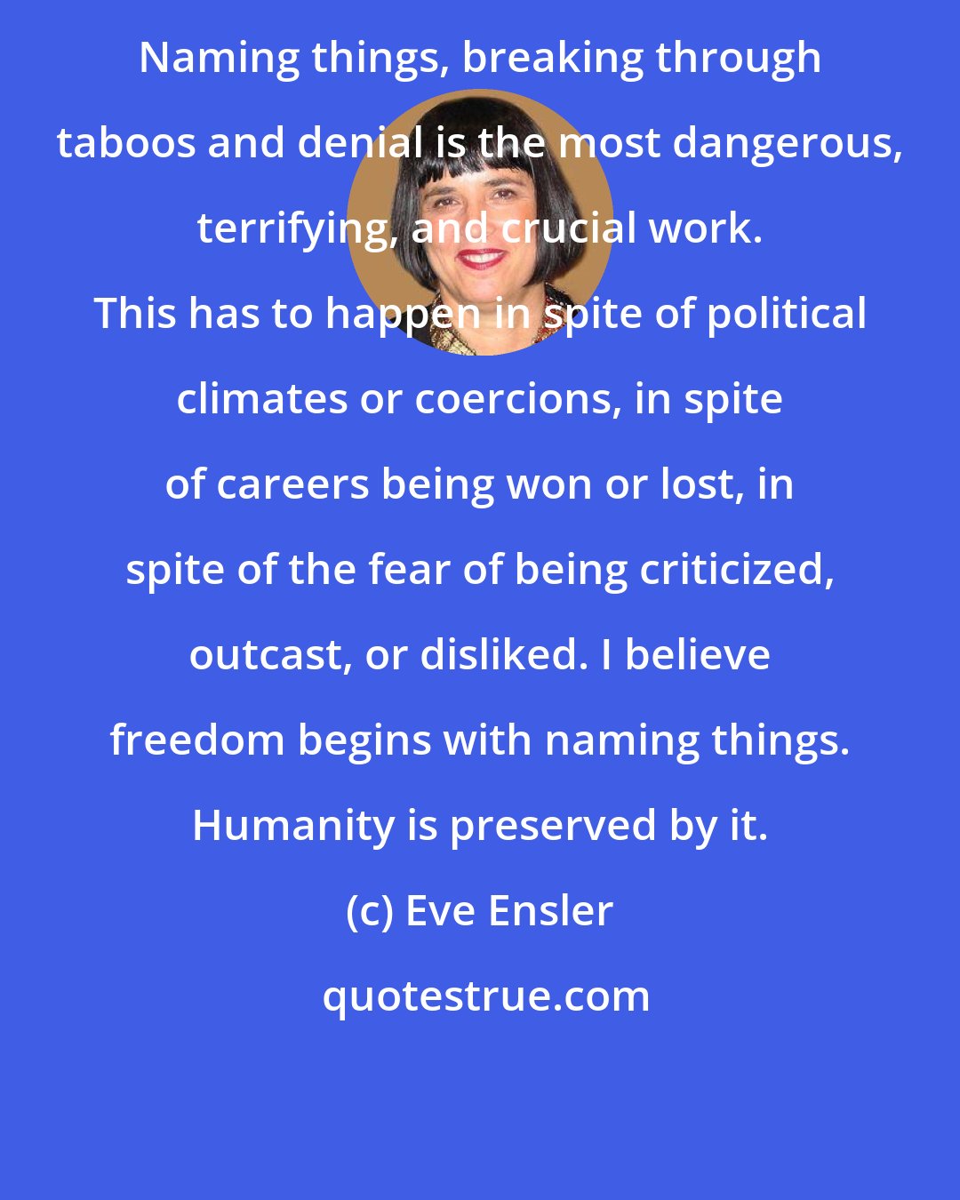 Eve Ensler: Naming things, breaking through taboos and denial is the most dangerous, terrifying, and crucial work. This has to happen in spite of political climates or coercions, in spite of careers being won or lost, in spite of the fear of being criticized, outcast, or disliked. I believe freedom begins with naming things. Humanity is preserved by it.