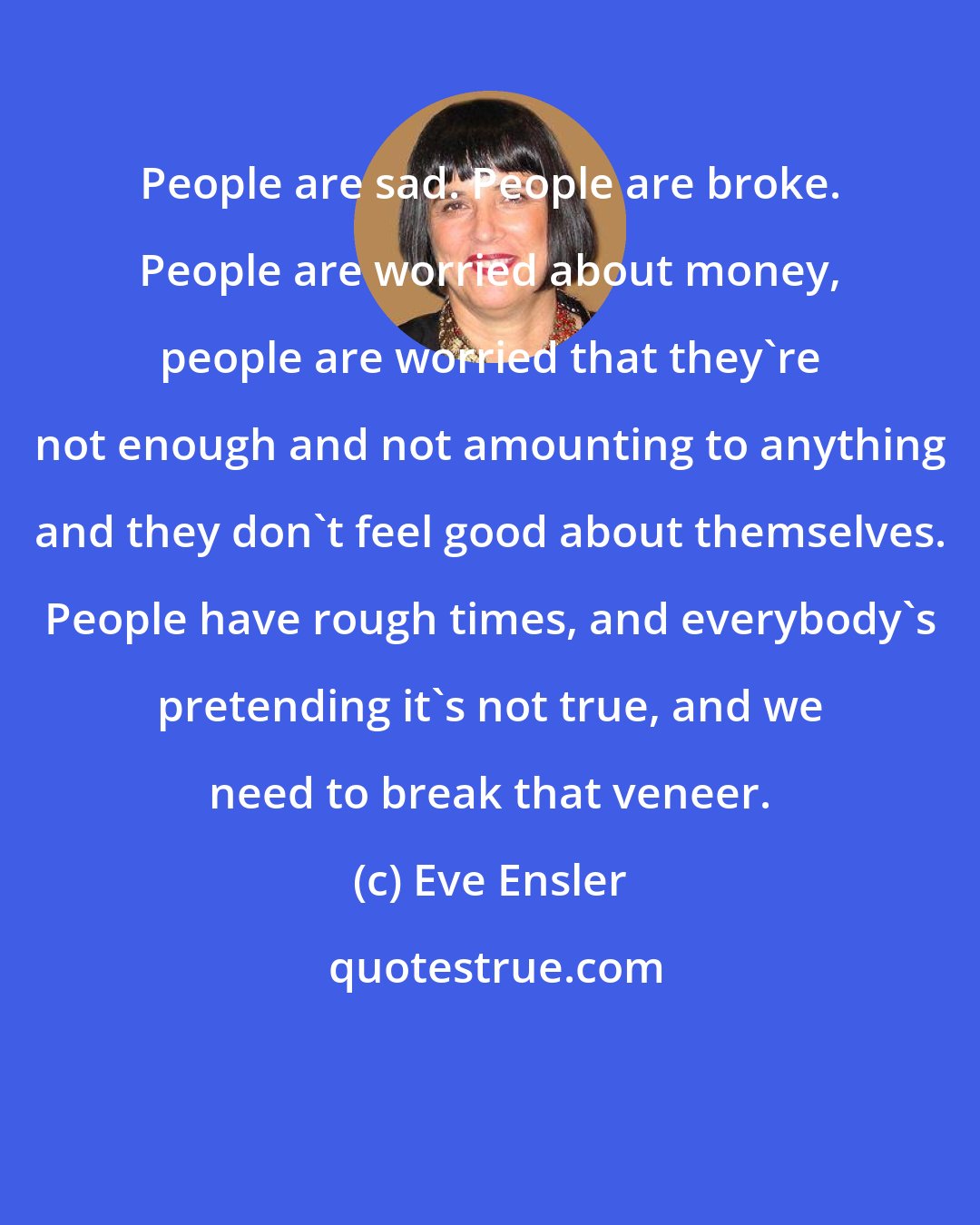 Eve Ensler: People are sad. People are broke. People are worried about money, people are worried that they're not enough and not amounting to anything and they don't feel good about themselves. People have rough times, and everybody's pretending it's not true, and we need to break that veneer.