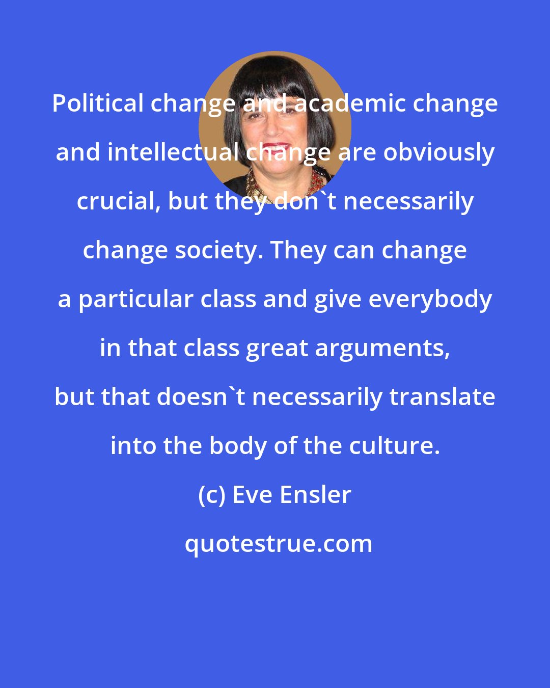 Eve Ensler: Political change and academic change and intellectual change are obviously crucial, but they don't necessarily change society. They can change a particular class and give everybody in that class great arguments, but that doesn't necessarily translate into the body of the culture.