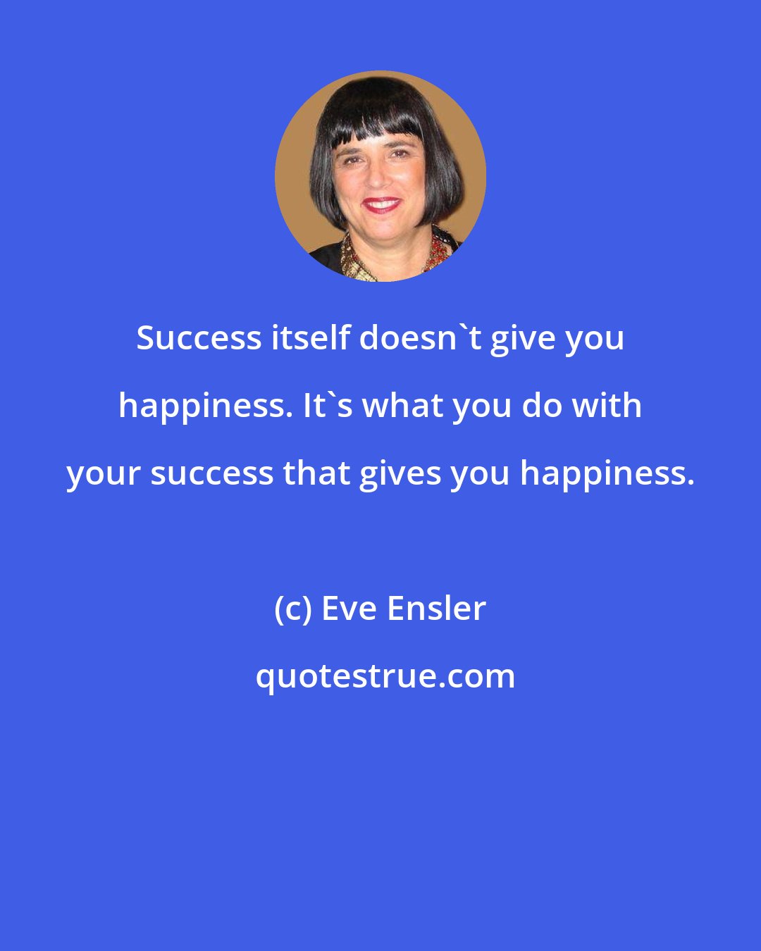 Eve Ensler: Success itself doesn't give you happiness. It's what you do with your success that gives you happiness.