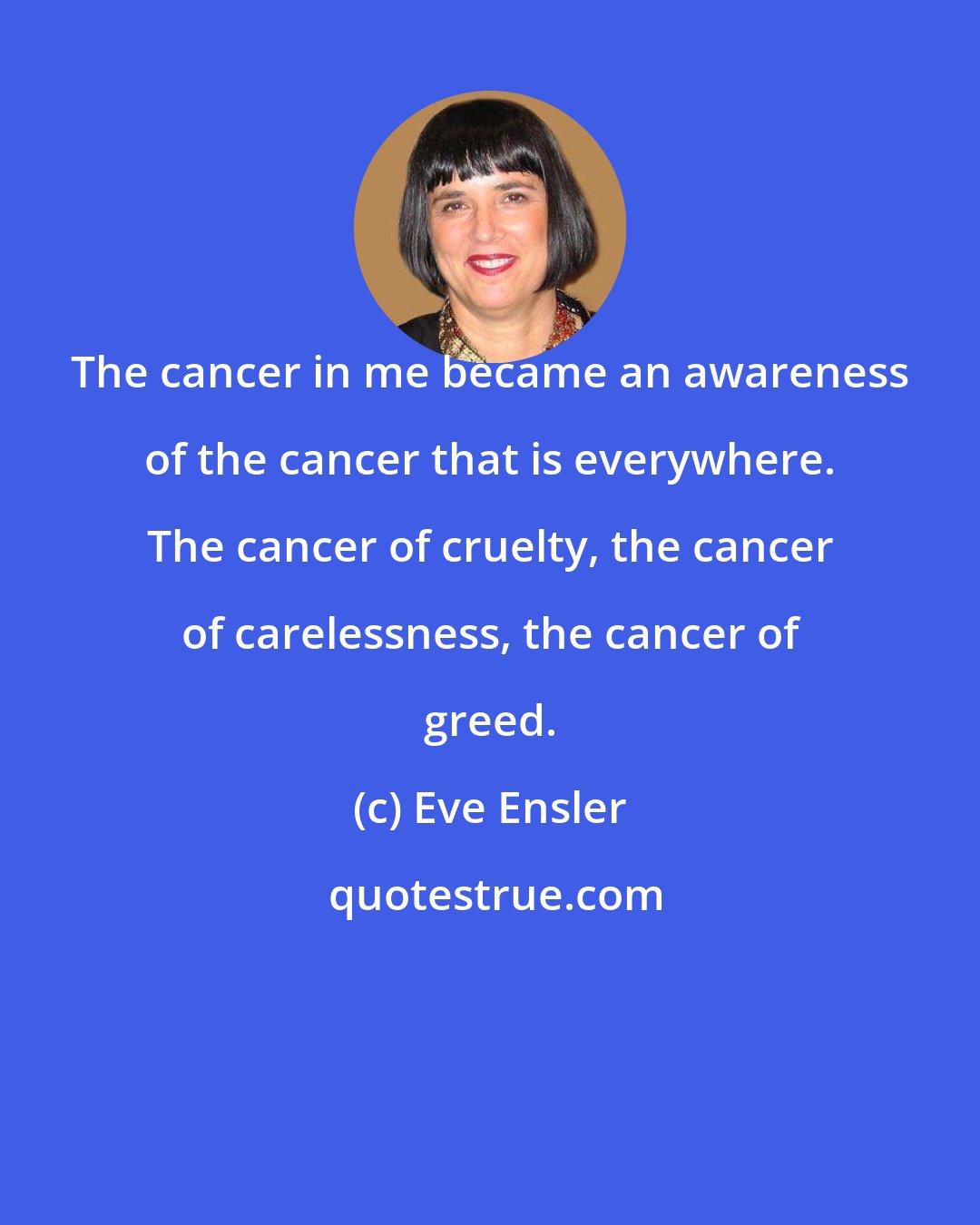 Eve Ensler: The cancer in me became an awareness of the cancer that is everywhere. The cancer of cruelty, the cancer of carelessness, the cancer of greed.