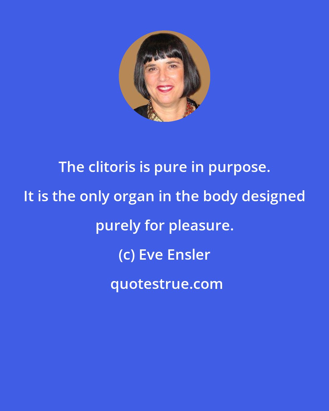 Eve Ensler: The clitoris is pure in purpose. It is the only organ in the body designed purely for pleasure.
