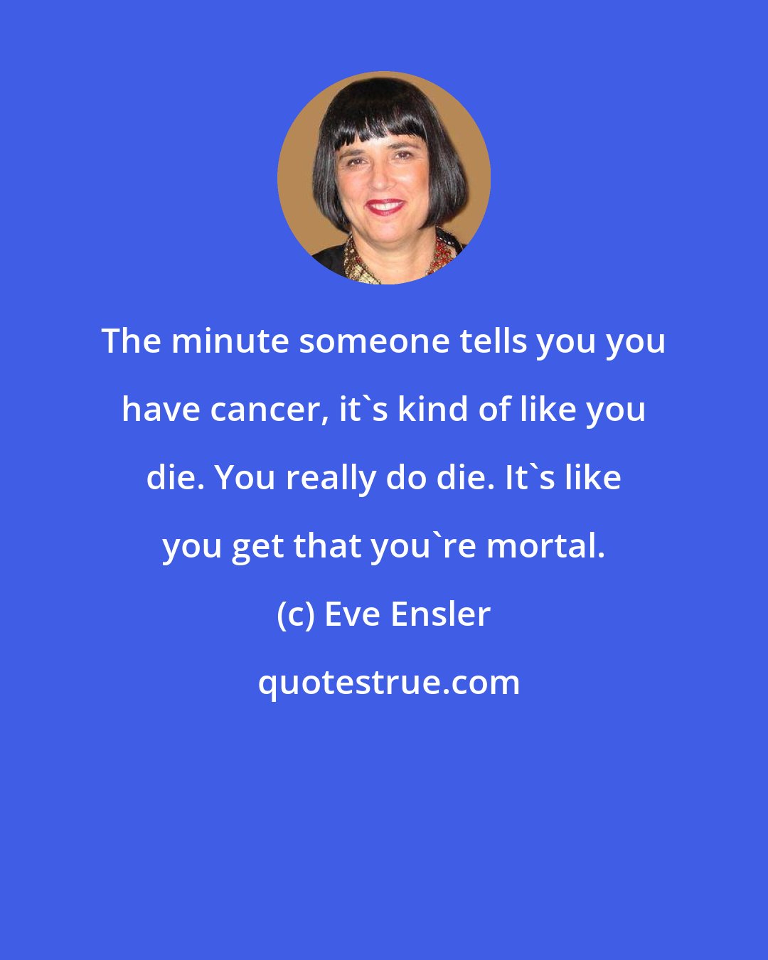 Eve Ensler: The minute someone tells you you have cancer, it's kind of like you die. You really do die. It's like you get that you're mortal.