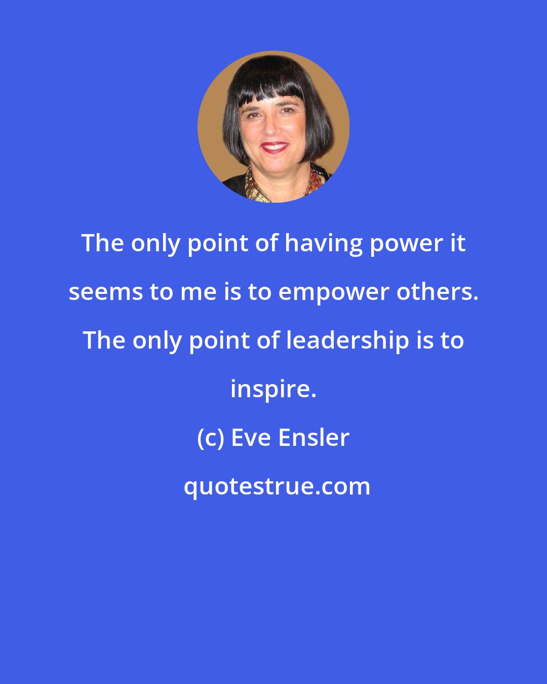 Eve Ensler: The only point of having power it seems to me is to empower others. The only point of leadership is to inspire.