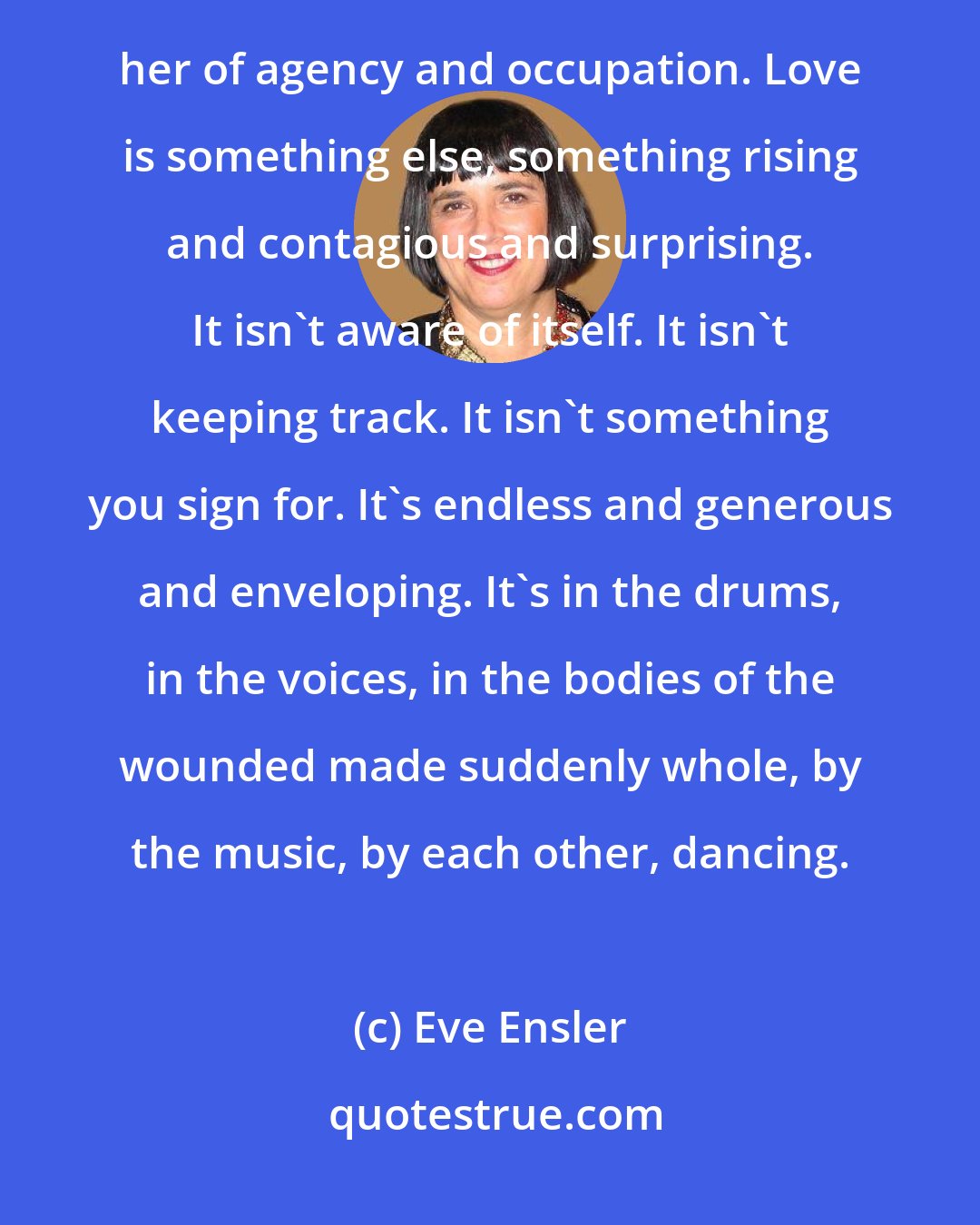 Eve Ensler: The world has done that already - possessed the Congo and pillaged her and dominated her and robbed her of agency and occupation. Love is something else, something rising and contagious and surprising. It isn't aware of itself. It isn't keeping track. It isn't something you sign for. It's endless and generous and enveloping. It's in the drums, in the voices, in the bodies of the wounded made suddenly whole, by the music, by each other, dancing.