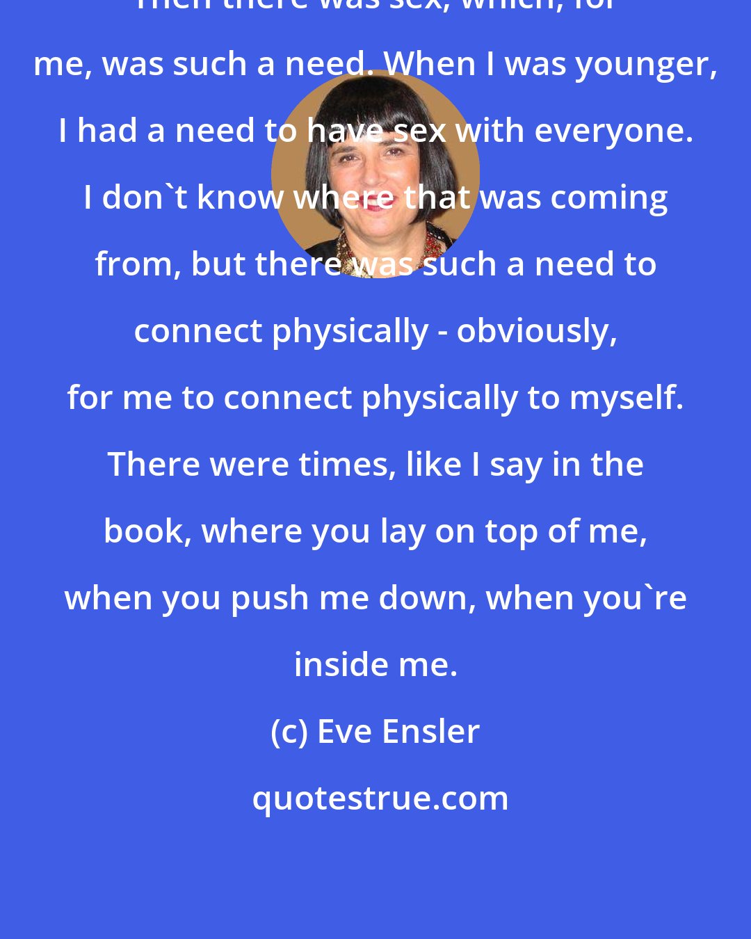 Eve Ensler: Then there was sex, which, for me, was such a need. When I was younger, I had a need to have sex with everyone. I don't know where that was coming from, but there was such a need to connect physically - obviously, for me to connect physically to myself. There were times, like I say in the book, where you lay on top of me, when you push me down, when you're inside me.