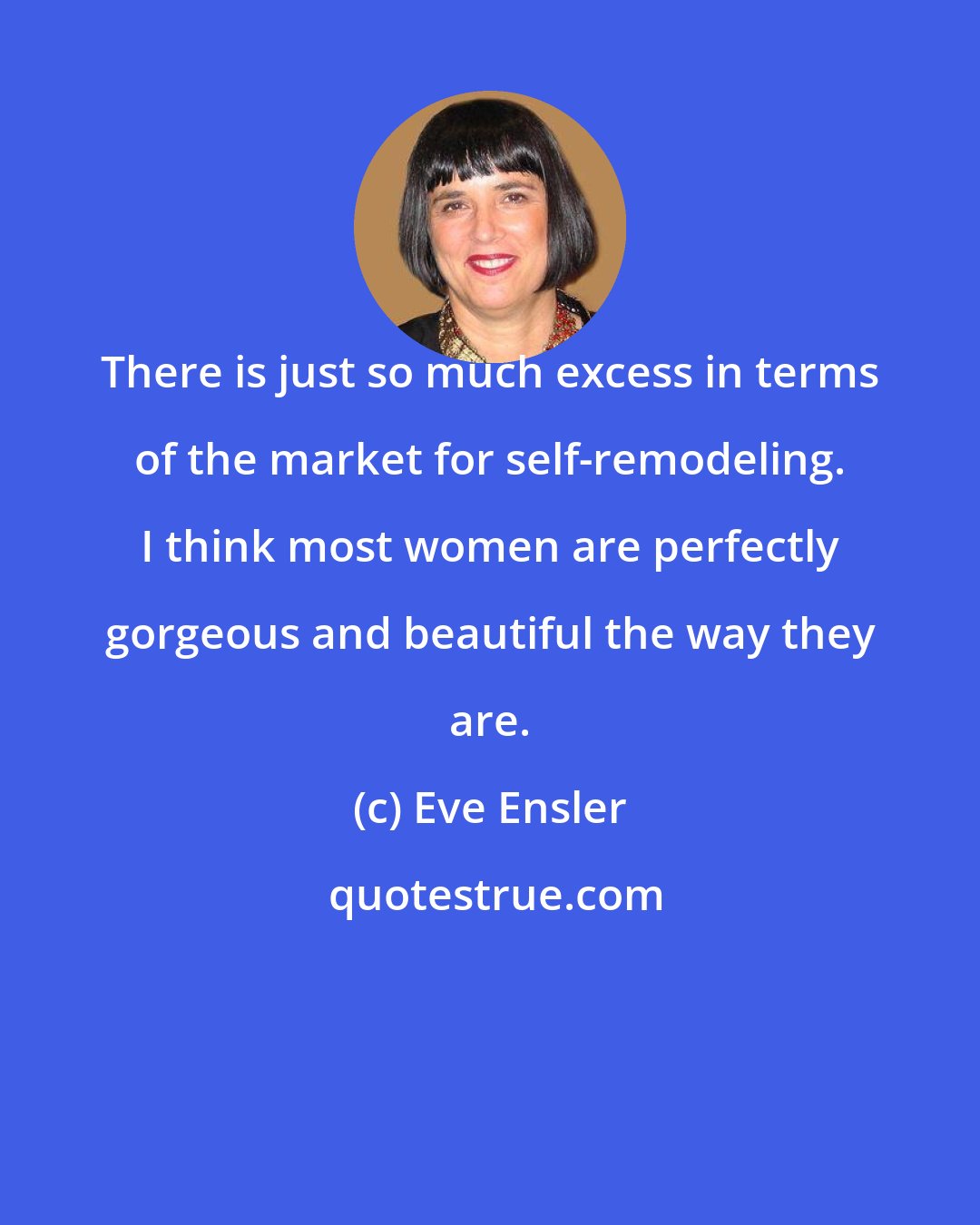 Eve Ensler: There is just so much excess in terms of the market for self-remodeling. I think most women are perfectly gorgeous and beautiful the way they are.