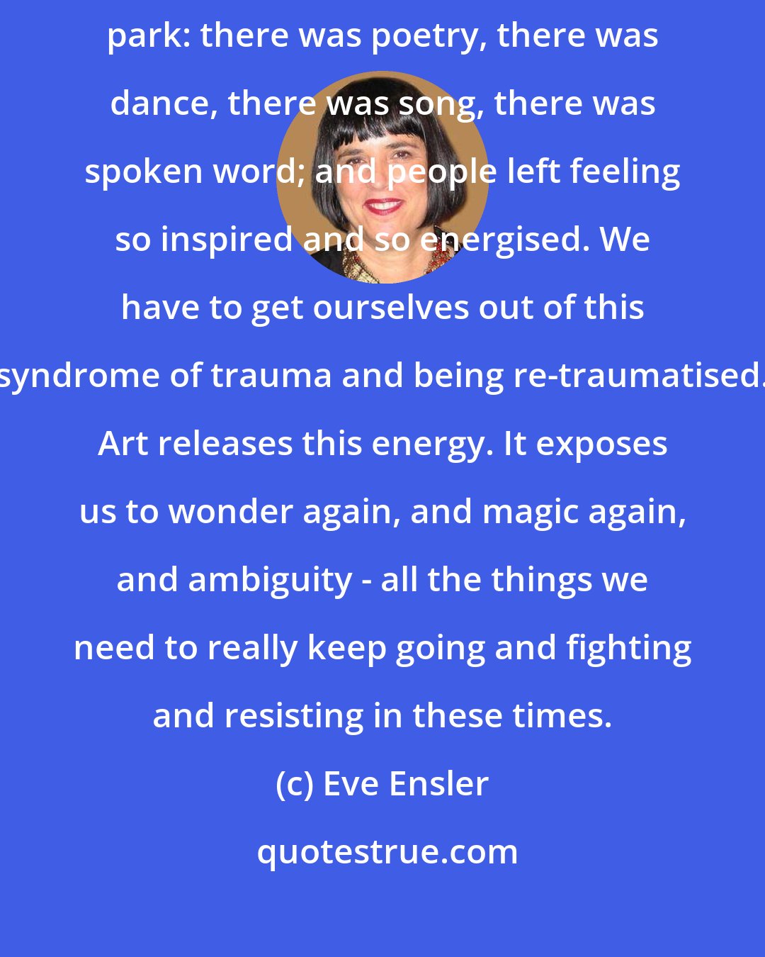 Eve Ensler: This artistic uprising we had the other night in Washington Square park: there was poetry, there was dance, there was song, there was spoken word; and people left feeling so inspired and so energised. We have to get ourselves out of this syndrome of trauma and being re-traumatised. Art releases this energy. It exposes us to wonder again, and magic again, and ambiguity - all the things we need to really keep going and fighting and resisting in these times.