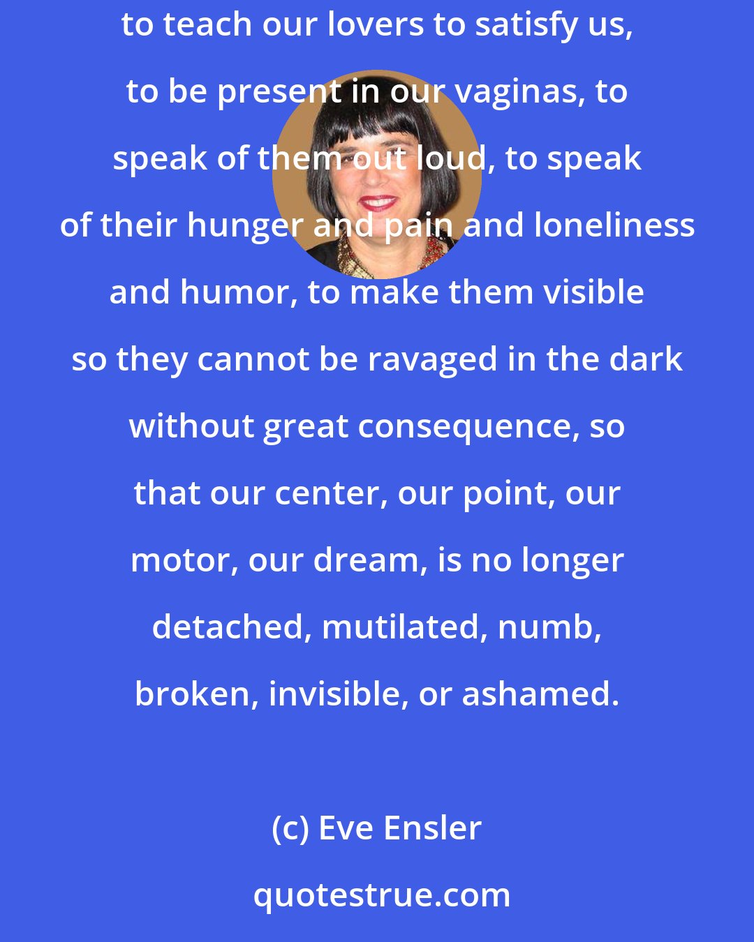 Eve Ensler: To love women, to love our vaginas, to know them and touch them and be familiar with who we are and what we need. To satisfy ourselves, to teach our lovers to satisfy us, to be present in our vaginas, to speak of them out loud, to speak of their hunger and pain and loneliness and humor, to make them visible so they cannot be ravaged in the dark without great consequence, so that our center, our point, our motor, our dream, is no longer detached, mutilated, numb, broken, invisible, or ashamed.