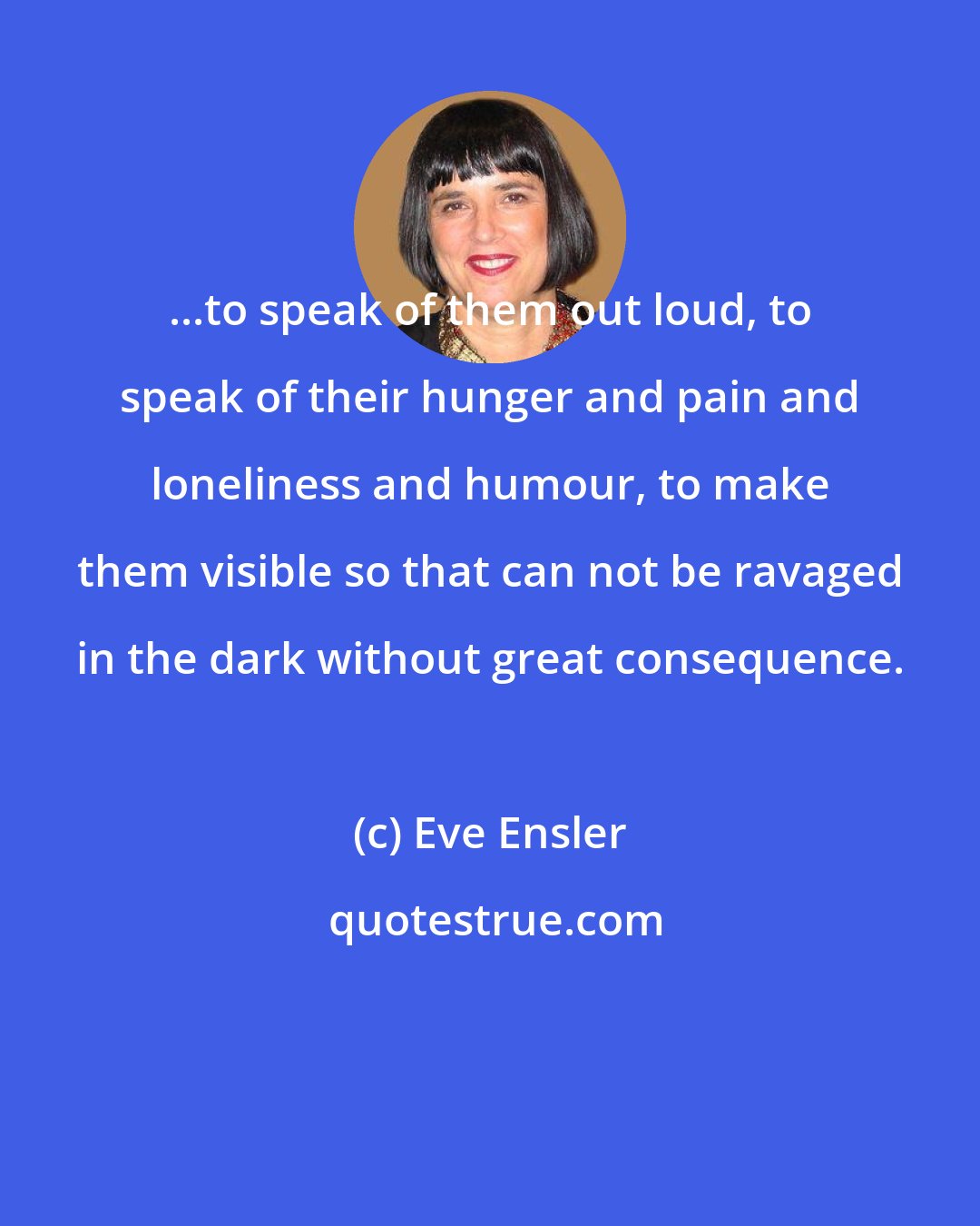 Eve Ensler: ...to speak of them out loud, to speak of their hunger and pain and loneliness and humour, to make them visible so that can not be ravaged in the dark without great consequence.