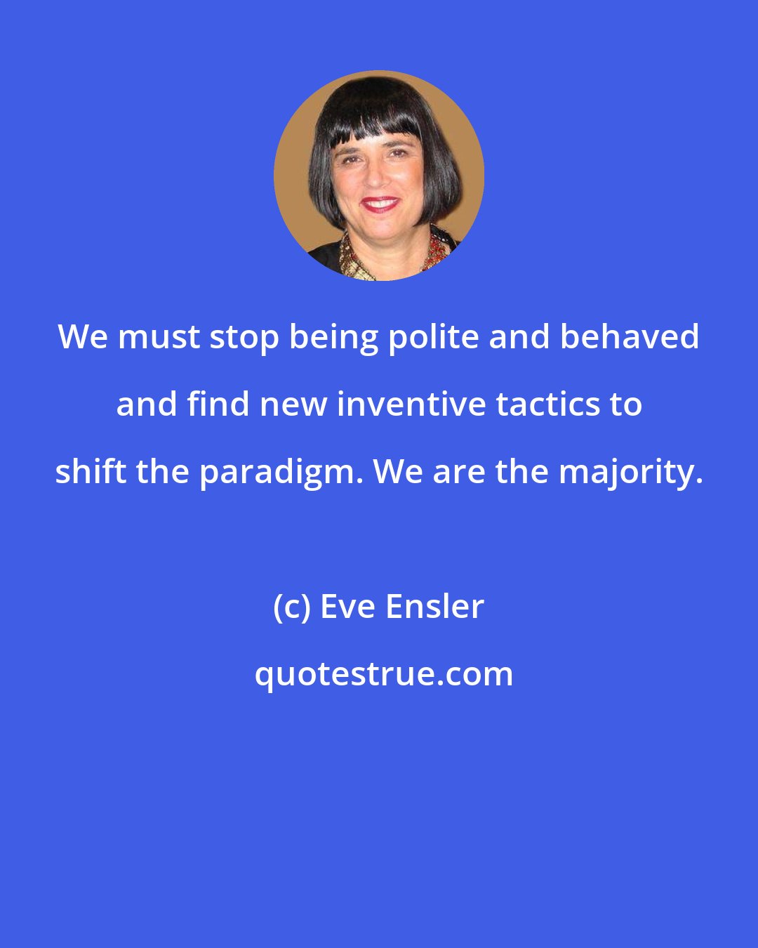 Eve Ensler: We must stop being polite and behaved and find new inventive tactics to shift the paradigm. We are the majority.