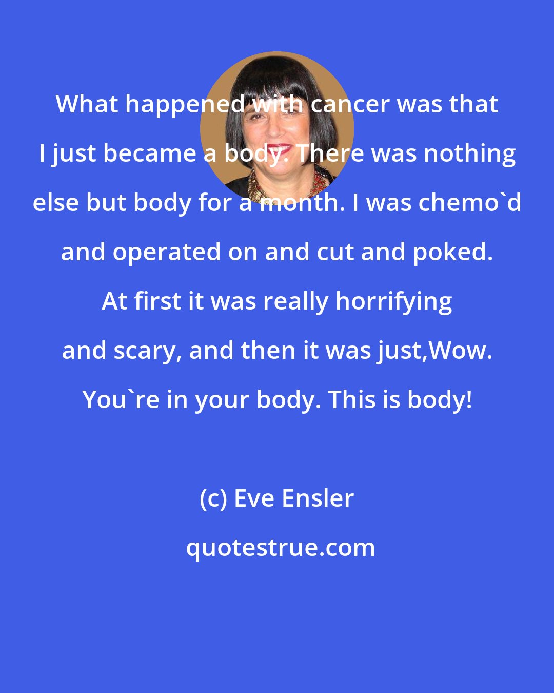 Eve Ensler: What happened with cancer was that I just became a body. There was nothing else but body for a month. I was chemo'd and operated on and cut and poked. At first it was really horrifying and scary, and then it was just,Wow. You're in your body. This is body!