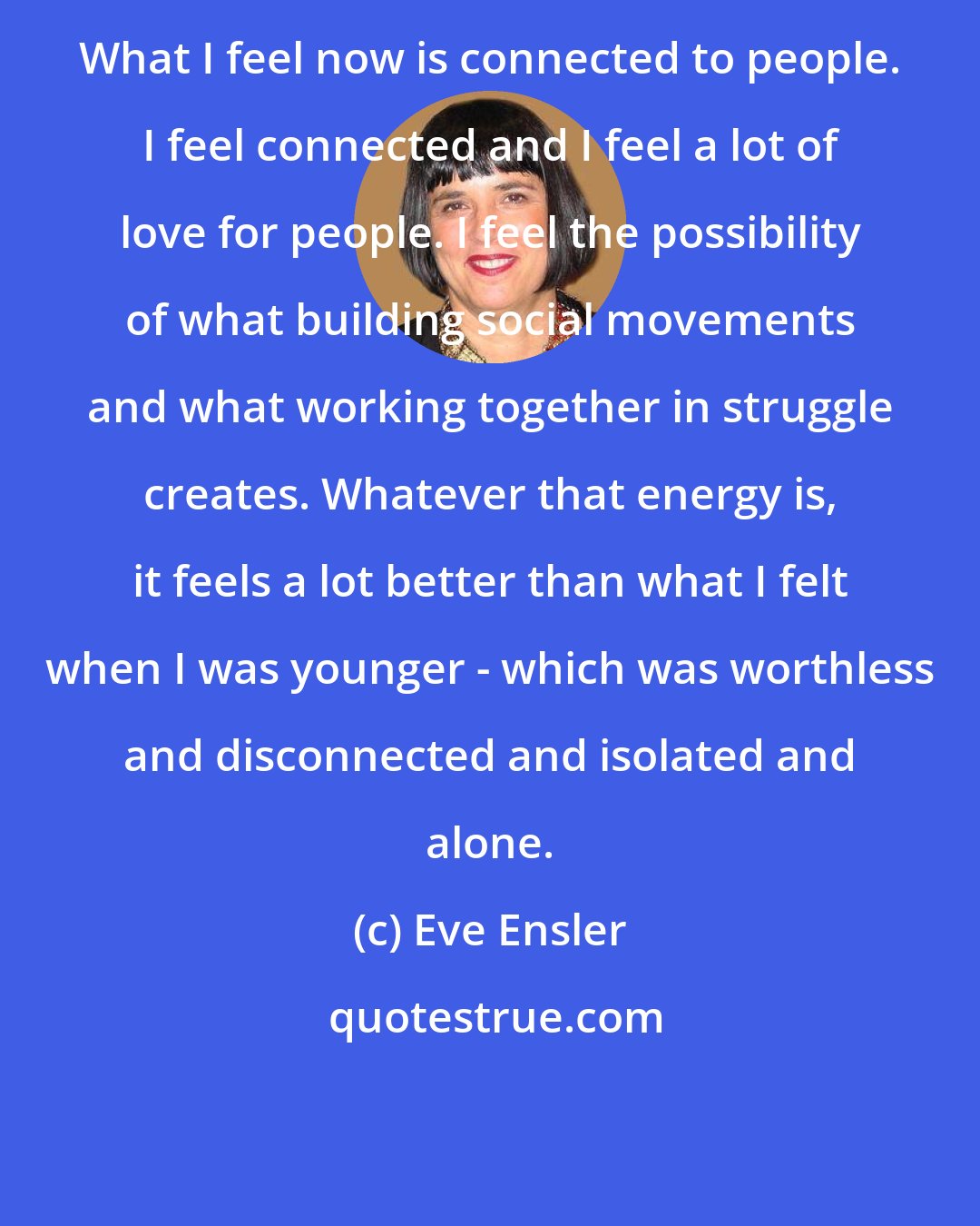 Eve Ensler: What I feel now is connected to people. I feel connected and I feel a lot of love for people. I feel the possibility of what building social movements and what working together in struggle creates. Whatever that energy is, it feels a lot better than what I felt when I was younger - which was worthless and disconnected and isolated and alone.