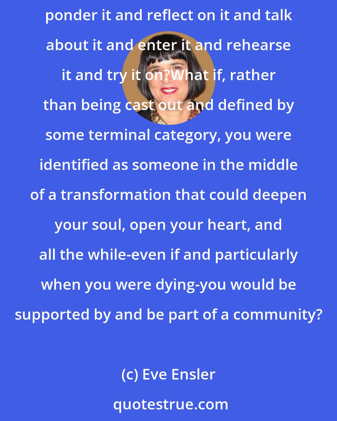 Eve Ensler: What if, instead of being afraid of even talking about death, we saw our lives in some ways as preparation for it.
What if we were taught to ponder it and reflect on it and talk about it and enter it and rehearse it and try it on?What if, rather than being cast out and defined by some terminal category, you were identified as someone in the middle of a transformation that could deepen your soul, open your heart, and all the while-even if and particularly when you were dying-you would be supported by and be part of a community?