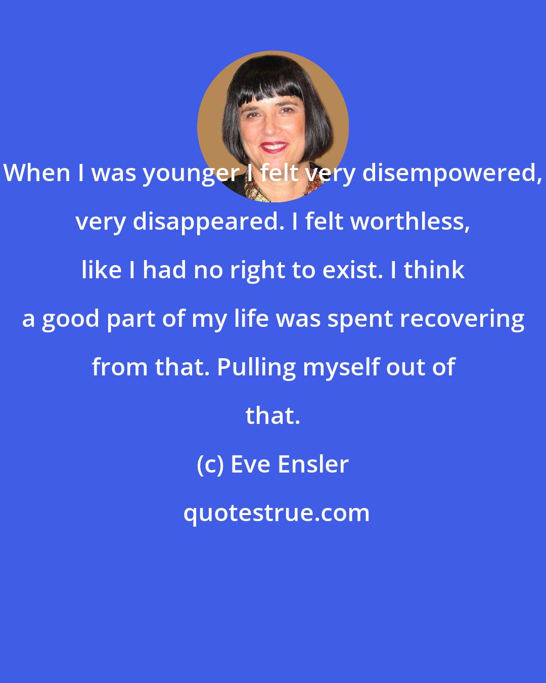 Eve Ensler: When I was younger I felt very disempowered, very disappeared. I felt worthless, like I had no right to exist. I think a good part of my life was spent recovering from that. Pulling myself out of that.