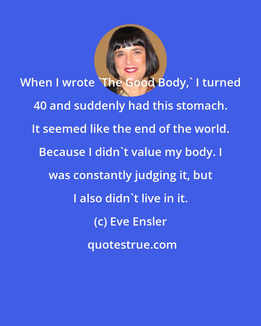 Eve Ensler: When I wrote 'The Good Body,' I turned 40 and suddenly had this stomach. It seemed like the end of the world. Because I didn't value my body. I was constantly judging it, but I also didn't live in it.