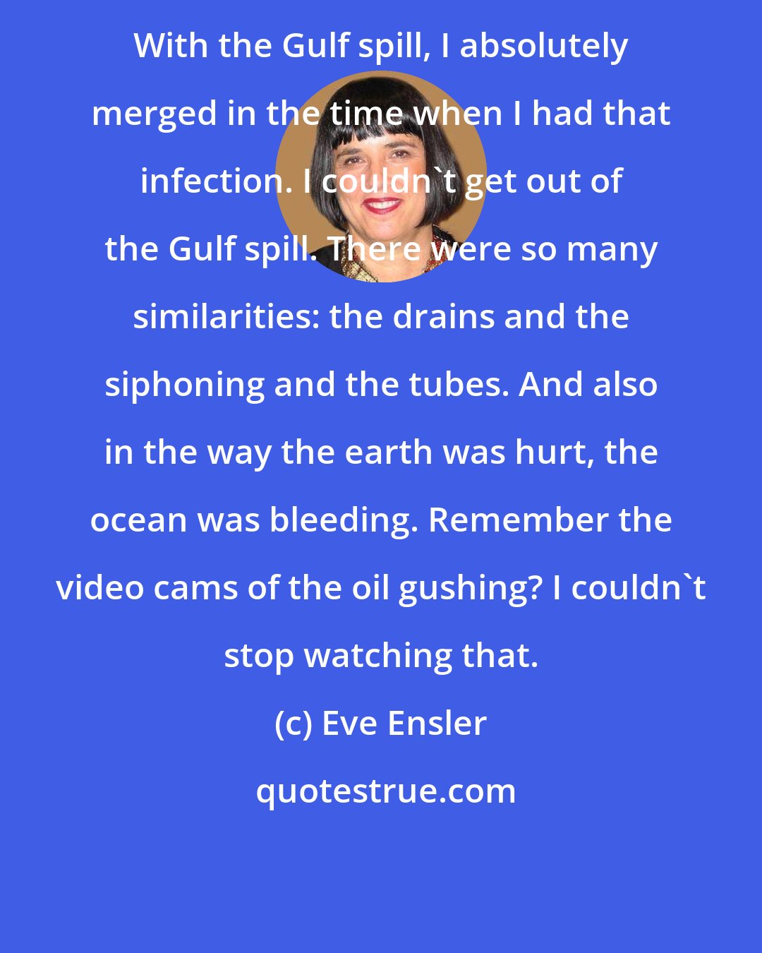 Eve Ensler: With the Gulf spill, I absolutely merged in the time when I had that infection. I couldn't get out of the Gulf spill. There were so many similarities: the drains and the siphoning and the tubes. And also in the way the earth was hurt, the ocean was bleeding. Remember the video cams of the oil gushing? I couldn't stop watching that.