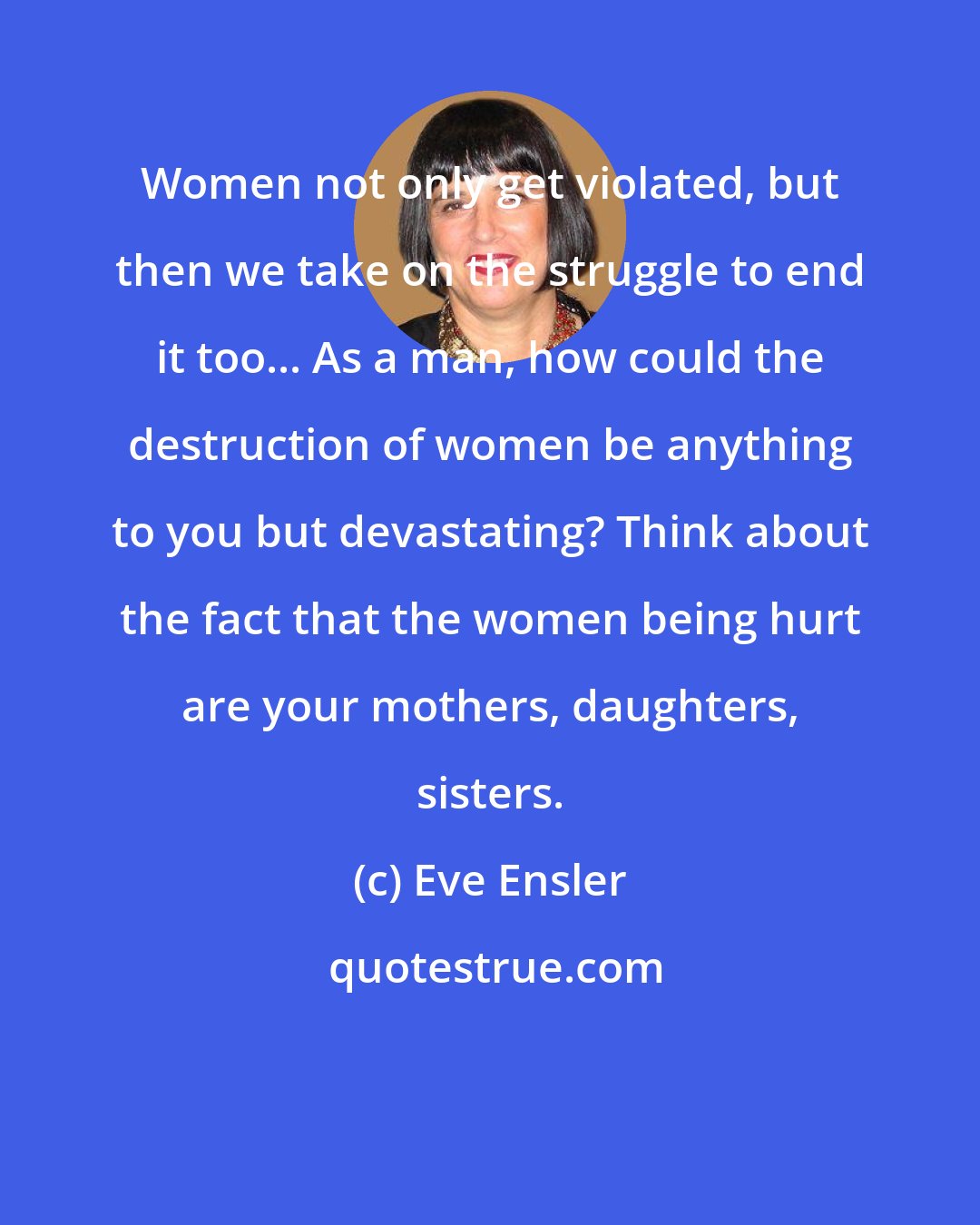 Eve Ensler: Women not only get violated, but then we take on the struggle to end it too... As a man, how could the destruction of women be anything to you but devastating? Think about the fact that the women being hurt are your mothers, daughters, sisters.