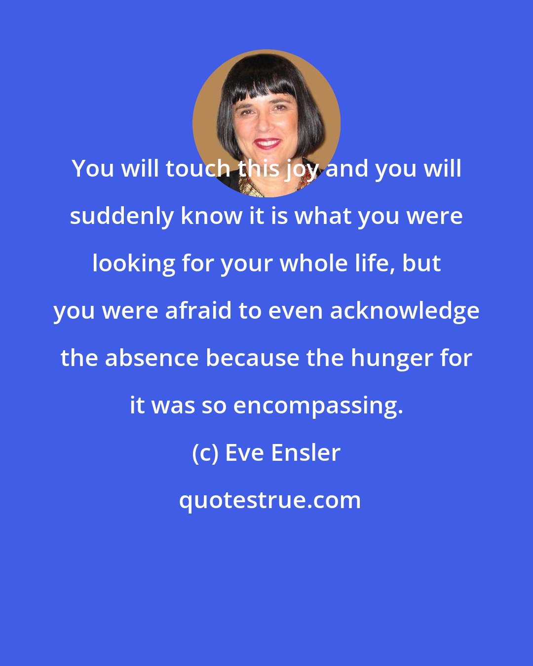 Eve Ensler: You will touch this joy and you will suddenly know it is what you were looking for your whole life, but you were afraid to even acknowledge the absence because the hunger for it was so encompassing.