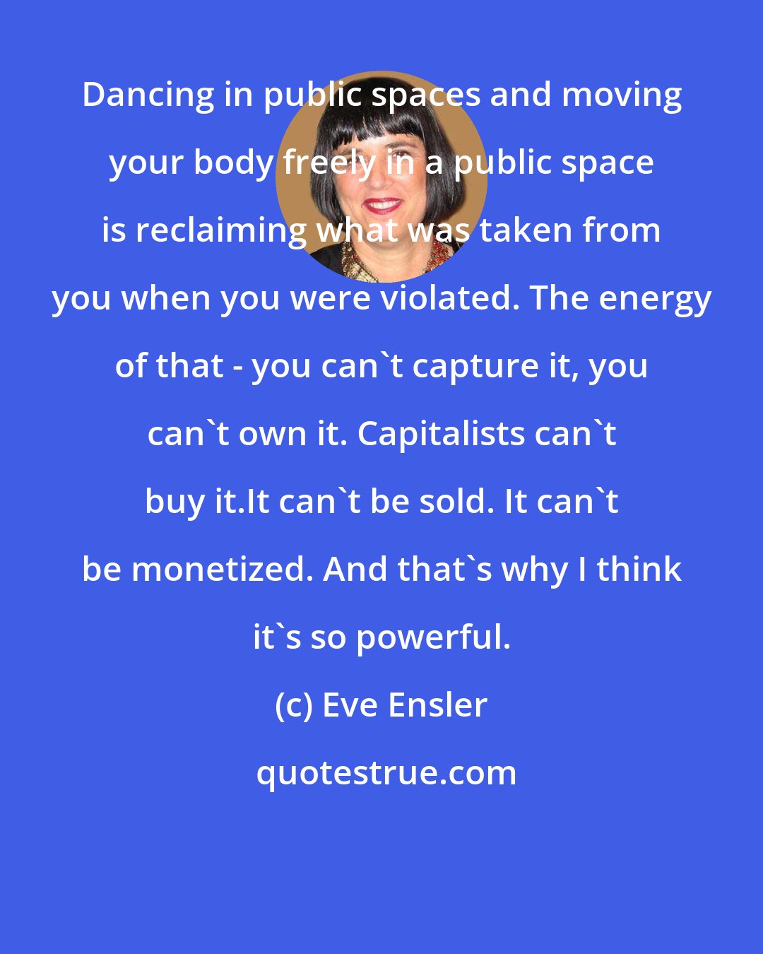 Eve Ensler: Dancing in public spaces and moving your body freely in a public space is reclaiming what was taken from you when you were violated. The energy of that - you can't capture it, you can't own it. Capitalists can't buy it.It can't be sold. It can't be monetized. And that's why I think it's so powerful.