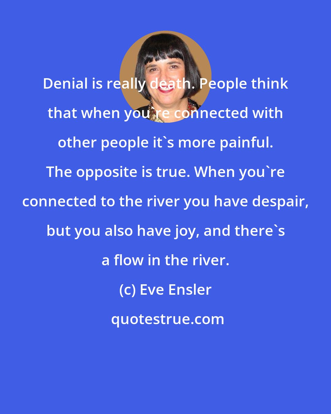 Eve Ensler: Denial is really death. People think that when you're connected with other people it's more painful. The opposite is true. When you're connected to the river you have despair, but you also have joy, and there's a flow in the river.