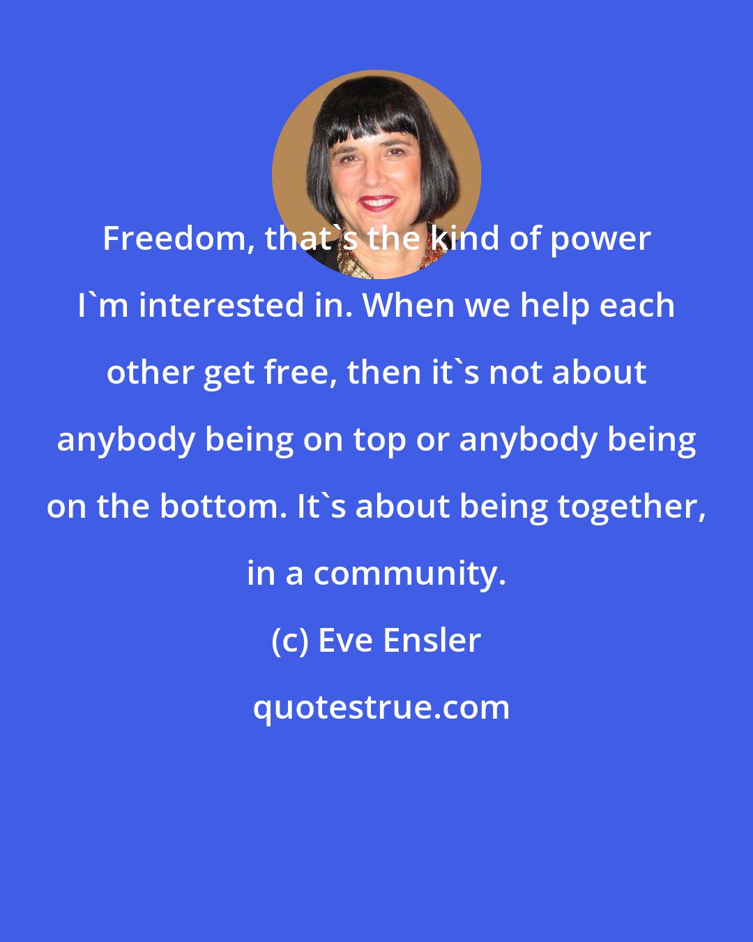 Eve Ensler: Freedom, that's the kind of power I'm interested in. When we help each other get free, then it's not about anybody being on top or anybody being on the bottom. It's about being together, in a community.