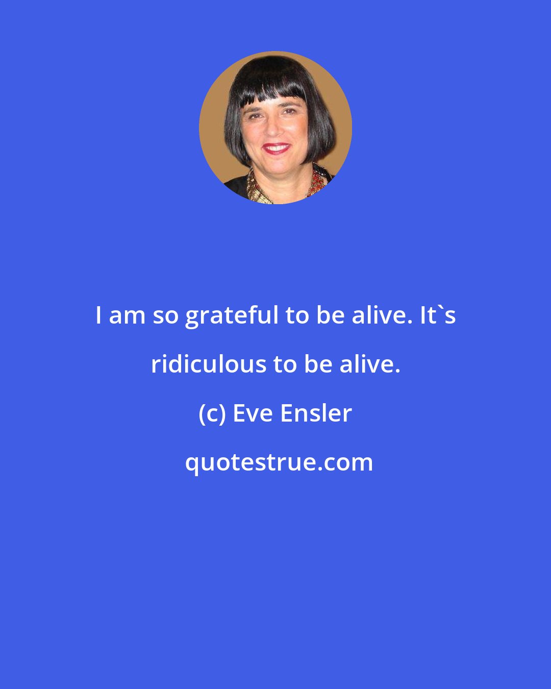 Eve Ensler: I am so grateful to be alive. It's ridiculous to be alive.