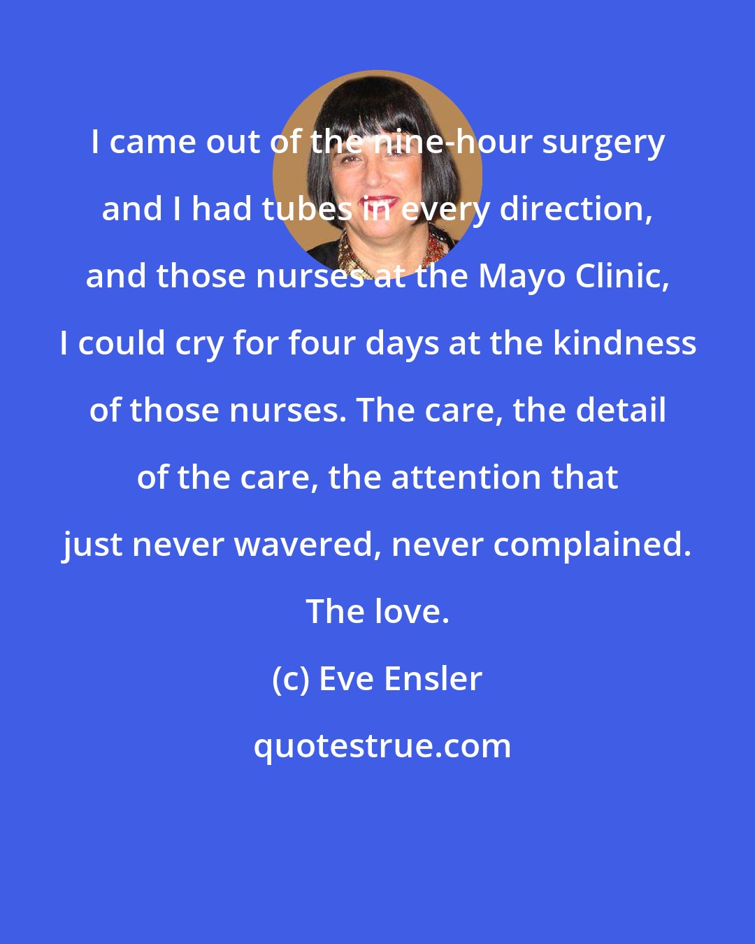 Eve Ensler: I came out of the nine-hour surgery and I had tubes in every direction, and those nurses at the Mayo Clinic, I could cry for four days at the kindness of those nurses. The care, the detail of the care, the attention that just never wavered, never complained. The love.