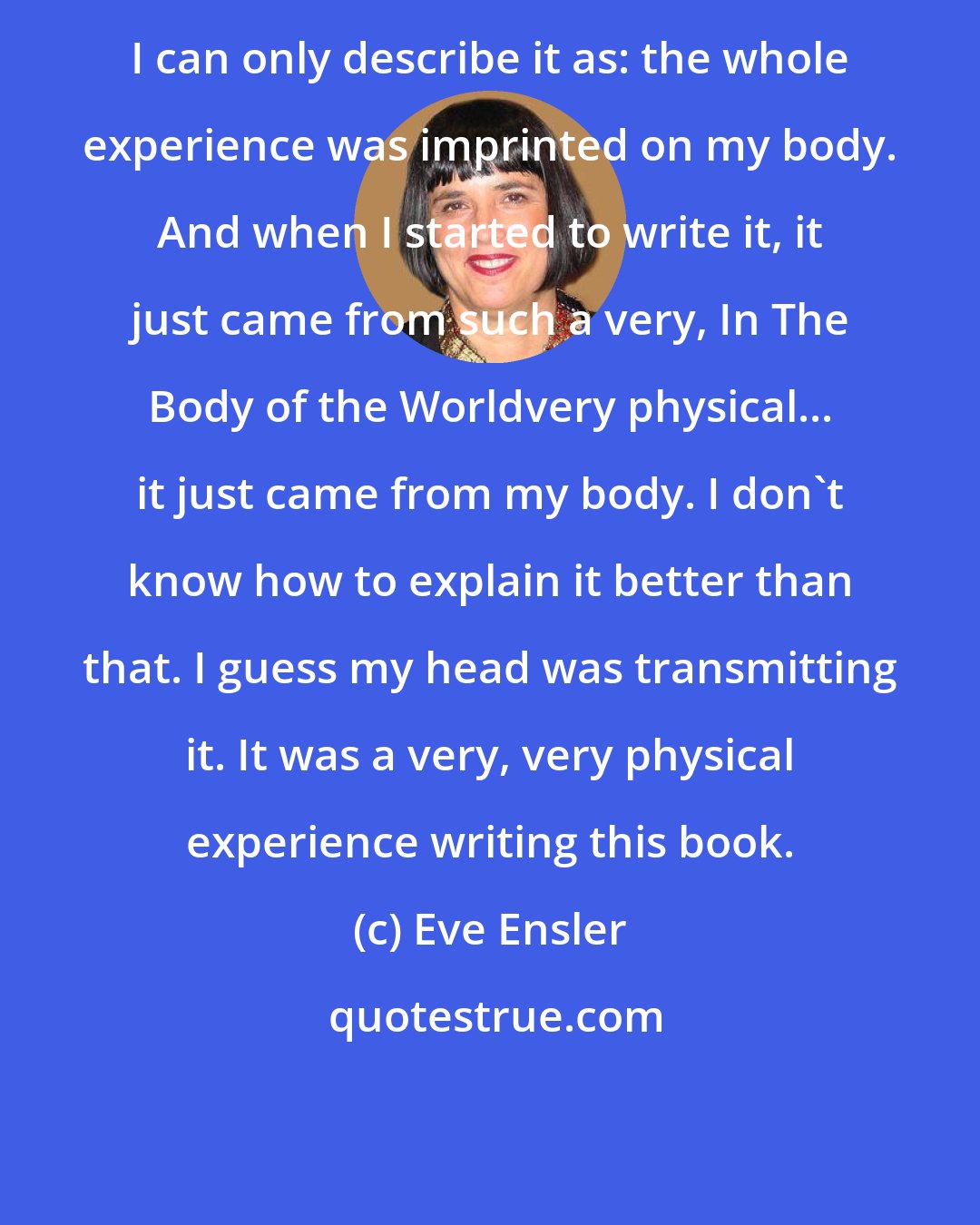 Eve Ensler: I can only describe it as: the whole experience was imprinted on my body. And when I started to write it, it just came from such a very, In The Body of the Worldvery physical... it just came from my body. I don't know how to explain it better than that. I guess my head was transmitting it. It was a very, very physical experience writing this book.