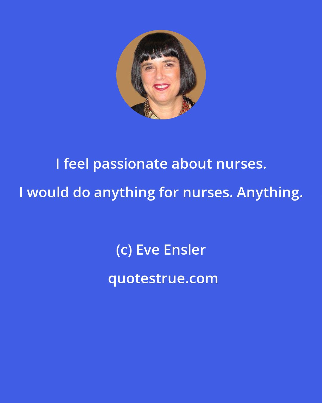 Eve Ensler: I feel passionate about nurses. I would do anything for nurses. Anything.