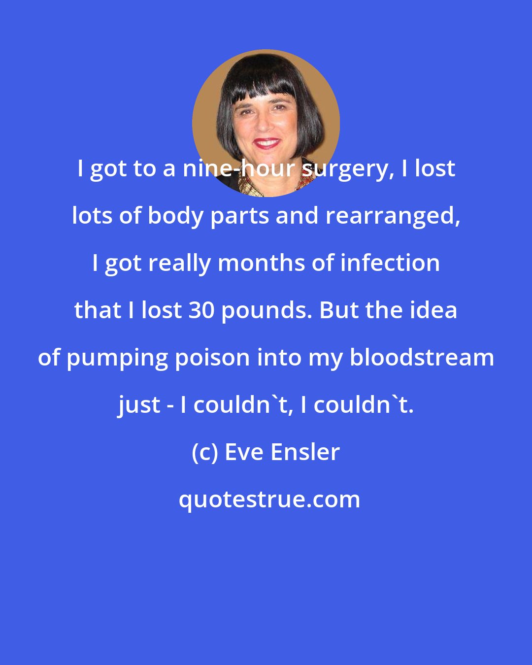 Eve Ensler: I got to a nine-hour surgery, I lost lots of body parts and rearranged, I got really months of infection that I lost 30 pounds. But the idea of pumping poison into my bloodstream just - I couldn't, I couldn't.