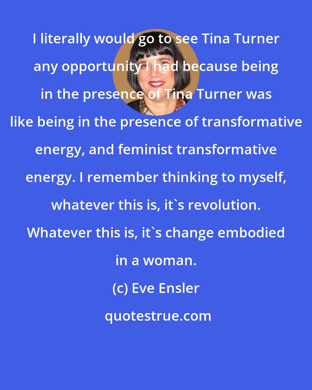 Eve Ensler: I literally would go to see Tina Turner any opportunity I had because being in the presence of Tina Turner was like being in the presence of transformative energy, and feminist transformative energy. I remember thinking to myself, whatever this is, it's revolution. Whatever this is, it's change embodied in a woman.