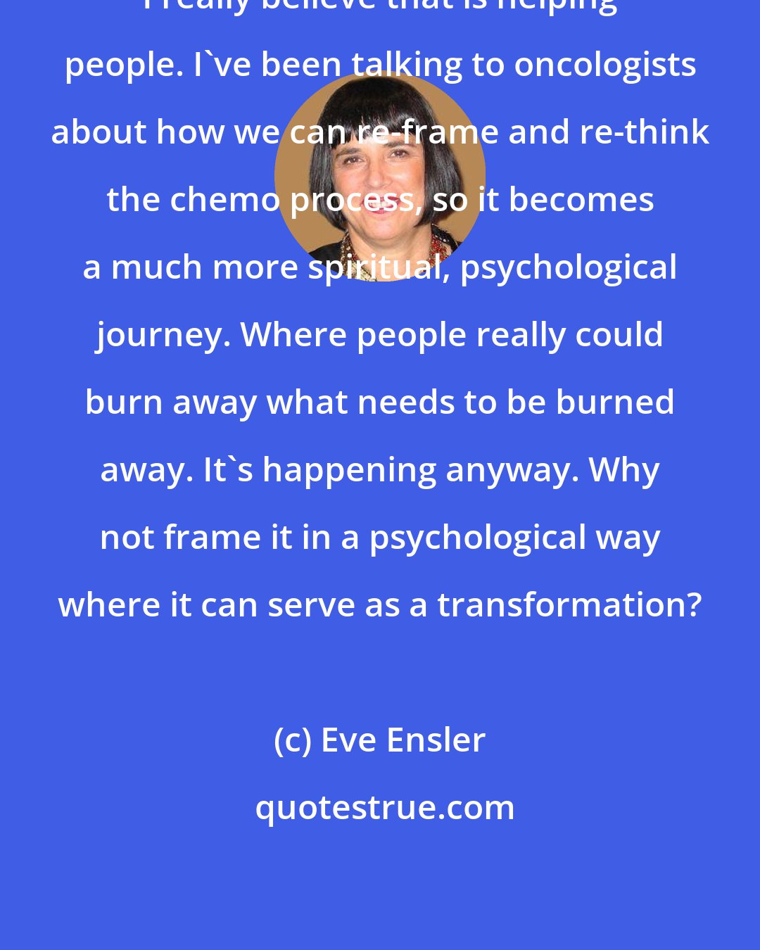 Eve Ensler: I really believe that is helping people. I've been talking to oncologists about how we can re-frame and re-think the chemo process, so it becomes a much more spiritual, psychological journey. Where people really could burn away what needs to be burned away. It's happening anyway. Why not frame it in a psychological way where it can serve as a transformation?