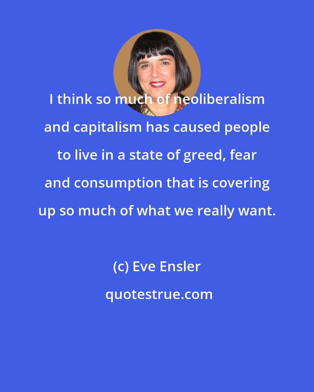 Eve Ensler: I think so much of neoliberalism and capitalism has caused people to live in a state of greed, fear and consumption that is covering up so much of what we really want.