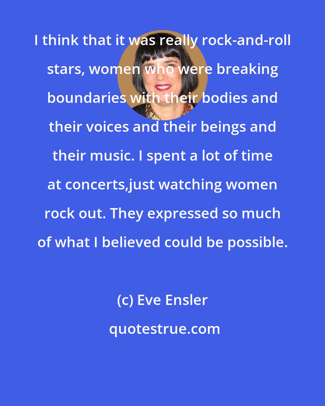 Eve Ensler: I think that it was really rock-and-roll stars, women who were breaking boundaries with their bodies and their voices and their beings and their music. I spent a lot of time at concerts,just watching women rock out. They expressed so much of what I believed could be possible.