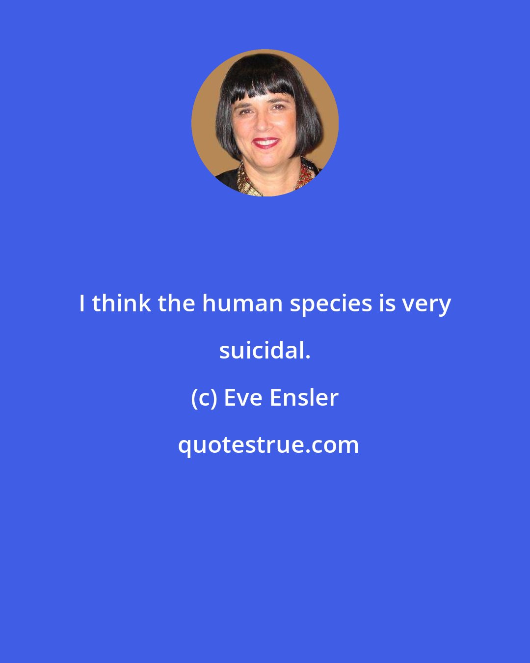 Eve Ensler: I think the human species is very suicidal.