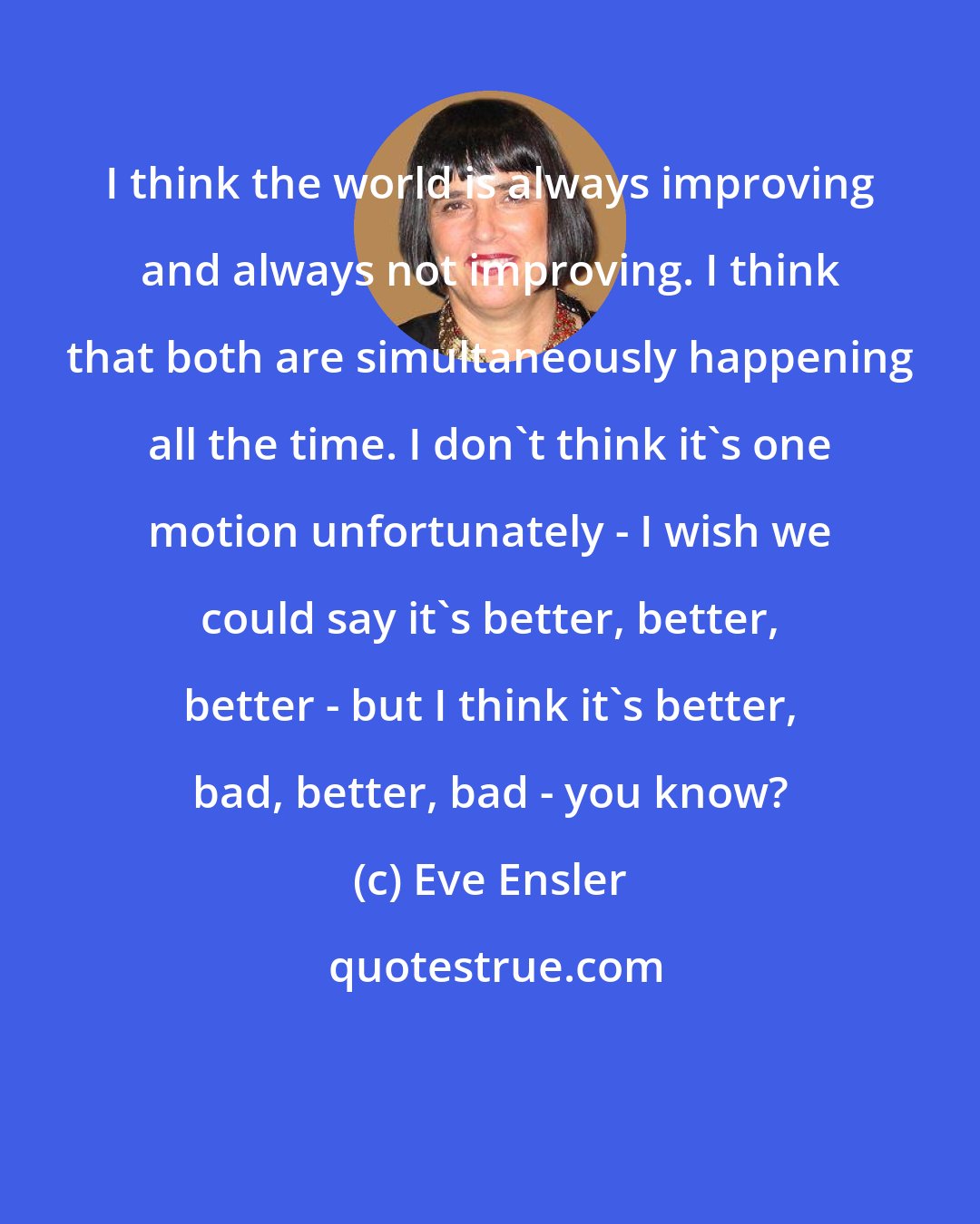 Eve Ensler: I think the world is always improving and always not improving. I think that both are simultaneously happening all the time. I don't think it's one motion unfortunately - I wish we could say it's better, better, better - but I think it's better, bad, better, bad - you know?