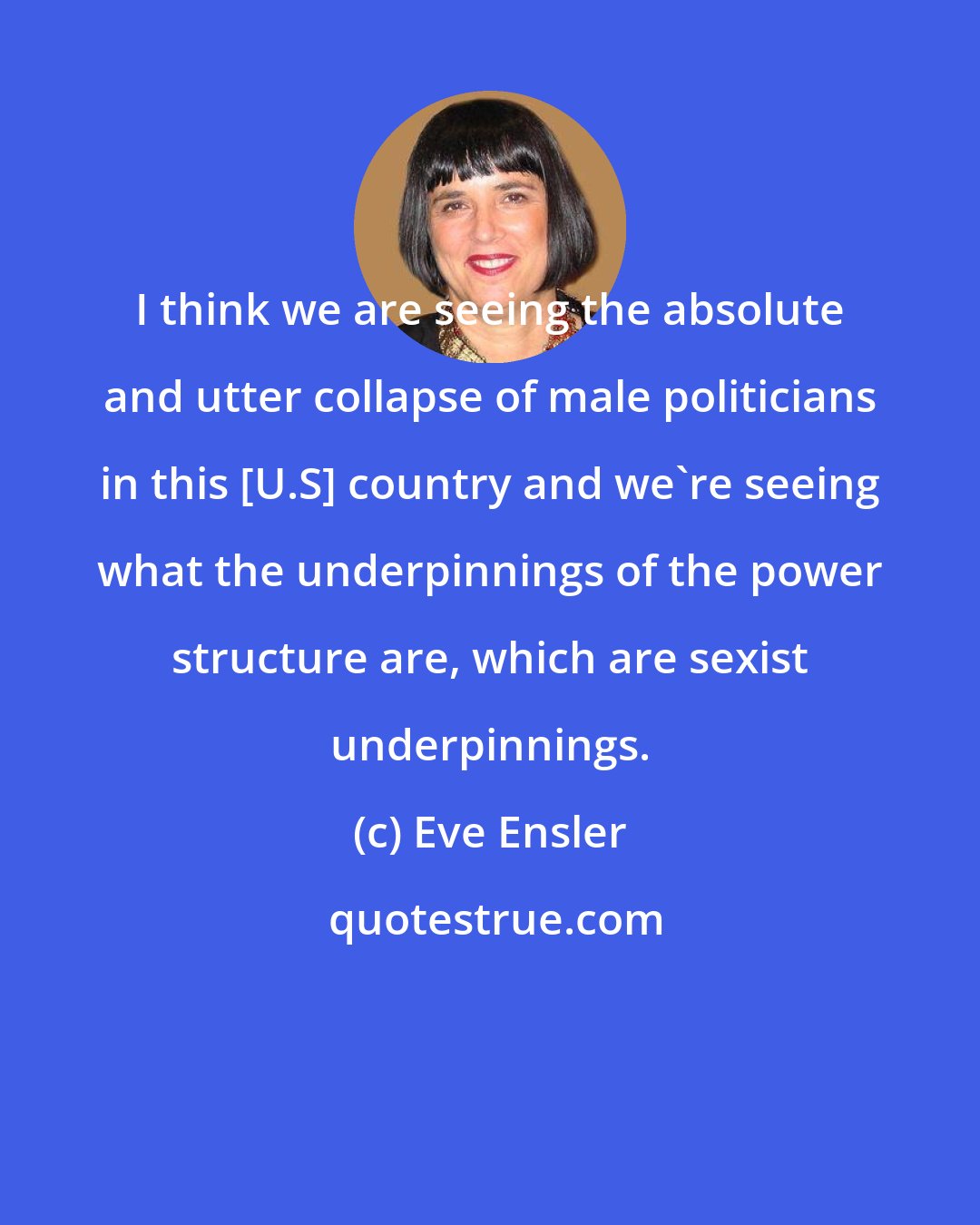 Eve Ensler: I think we are seeing the absolute and utter collapse of male politicians in this [U.S] country and we're seeing what the underpinnings of the power structure are, which are sexist underpinnings.