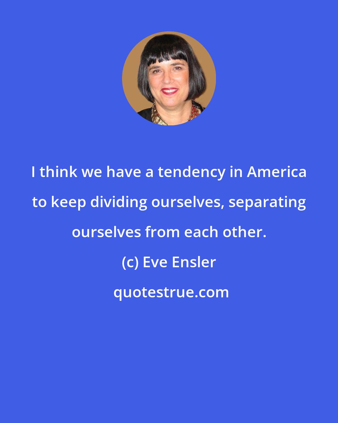 Eve Ensler: I think we have a tendency in America to keep dividing ourselves, separating ourselves from each other.