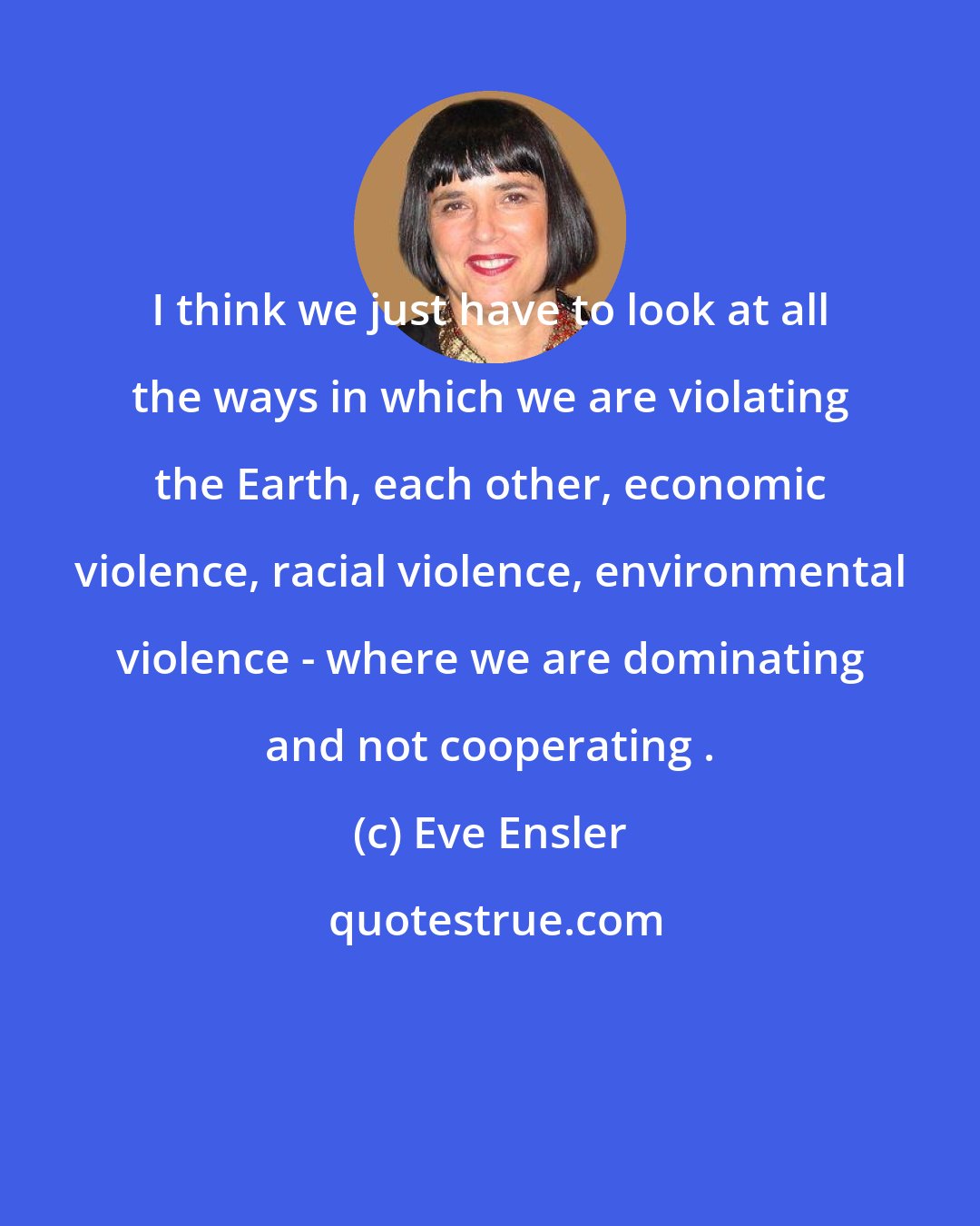 Eve Ensler: I think we just have to look at all the ways in which we are violating the Earth, each other, economic violence, racial violence, environmental violence - where we are dominating and not cooperating .