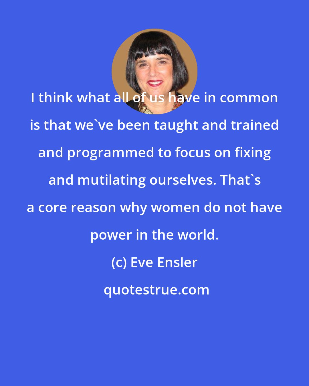 Eve Ensler: I think what all of us have in common is that we've been taught and trained and programmed to focus on fixing and mutilating ourselves. That's a core reason why women do not have power in the world.