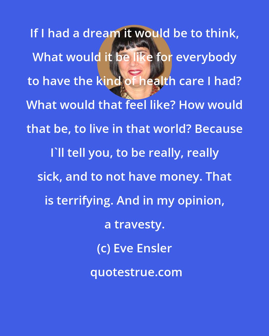 Eve Ensler: If I had a dream it would be to think, What would it be like for everybody to have the kind of health care I had? What would that feel like? How would that be, to live in that world? Because I'll tell you, to be really, really sick, and to not have money. That is terrifying. And in my opinion, a travesty.