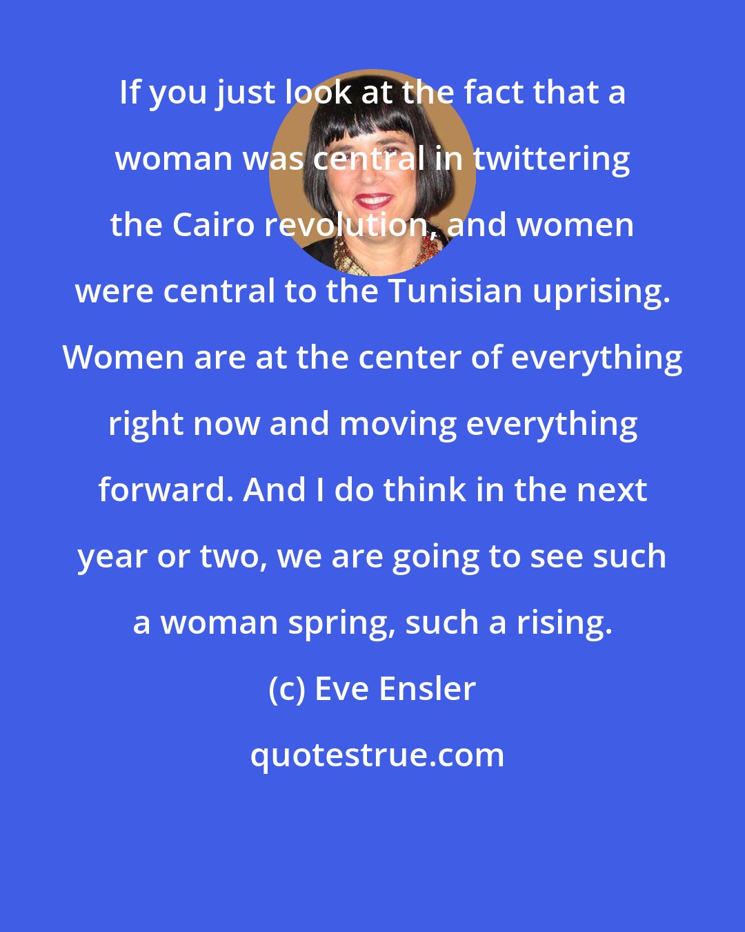 Eve Ensler: If you just look at the fact that a woman was central in twittering the Cairo revolution, and women were central to the Tunisian uprising. Women are at the center of everything right now and moving everything forward. And I do think in the next year or two, we are going to see such a woman spring, such a rising.