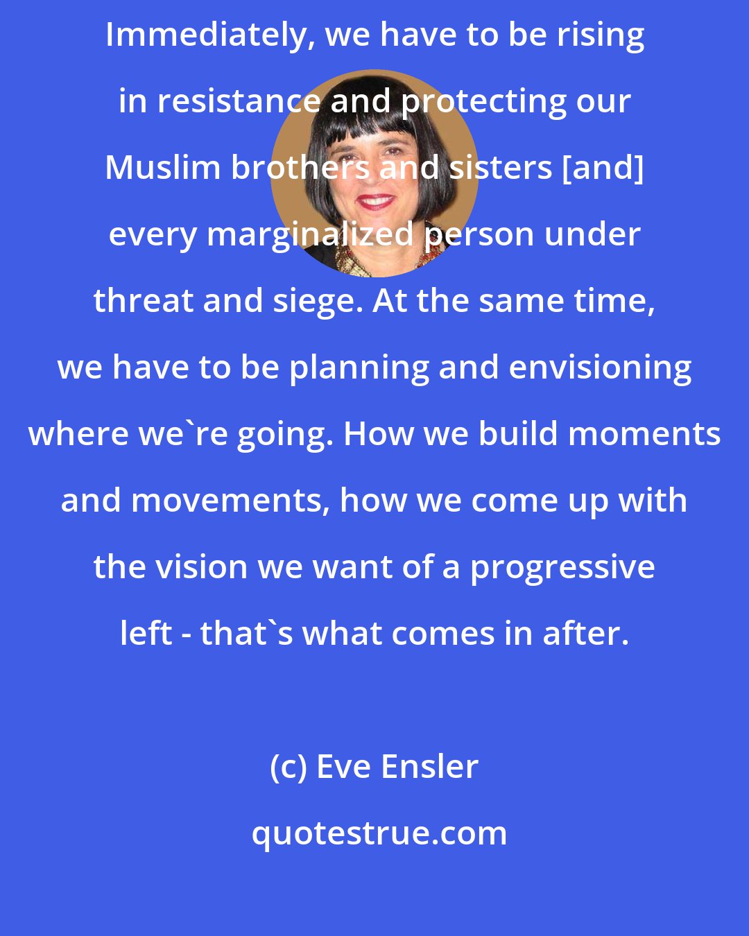 Eve Ensler: In America, we have to really be working on two fronts right now. Immediately, we have to be rising in resistance and protecting our Muslim brothers and sisters [and] every marginalized person under threat and siege. At the same time, we have to be planning and envisioning where we're going. How we build moments and movements, how we come up with the vision we want of a progressive left - that's what comes in after.