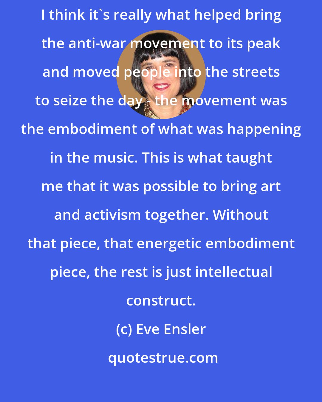 Eve Ensler: Rock-and-roll was an example of change in the body of the culture. I think it's really what helped bring the anti-war movement to its peak and moved people into the streets to seize the day - the movement was the embodiment of what was happening in the music. This is what taught me that it was possible to bring art and activism together. Without that piece, that energetic embodiment piece, the rest is just intellectual construct.