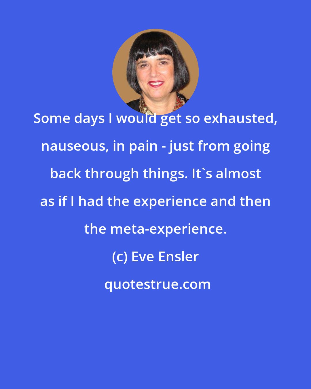 Eve Ensler: Some days I would get so exhausted, nauseous, in pain - just from going back through things. It's almost as if I had the experience and then the meta-experience.